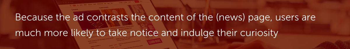 ​​Because the ad contrasts the content of the (news) page, users are much more likely to take notice and indulge their curiosity.