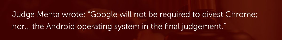 Judge Mehta wrote: “Google will not be required to divest Chrome; nor… the Android operating system in the final judgement.