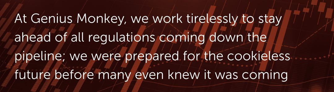 At Genius Monkey, we work tirelessly to stay ahead of all regulations coming down the pipeline; we were prepared for the cookieless future before many even knew it was coming