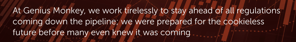 At Genius Monkey, we work tirelessly to stay ahead of all regulations coming down the pipeline; we were prepared for the cookieless future before many even knew it was coming