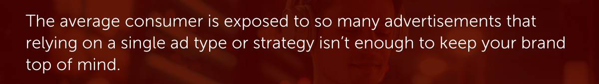 The average consumer is exposed to so many advertisements that relying on a single ad type or strategy isn’t enough to keep your brand top of mind.