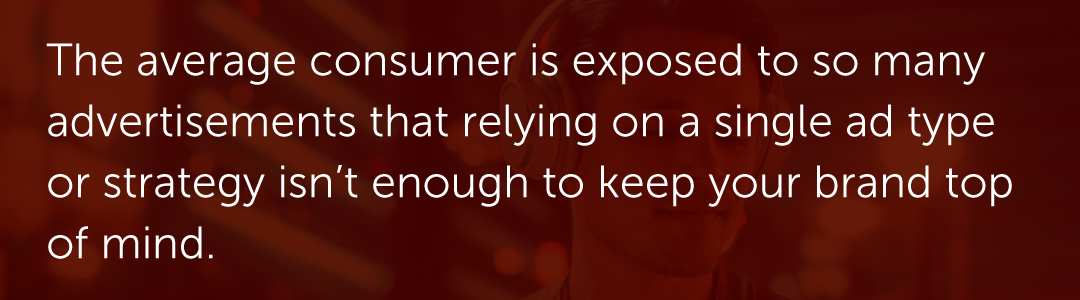 The average consumer is exposed to so many advertisements that relying on a single ad type or strategy isn’t enough to keep your brand top of mind.
