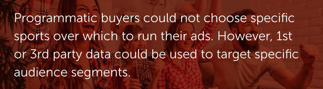 Programmatic buyers could not choose specific sports over which to run their ads. However, 1st or 3rd party data could be used to target specific audience segments.