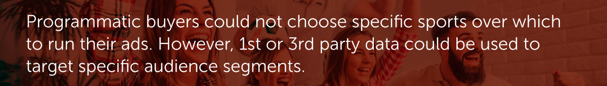 Programmatic buyers could not choose specific sports over which to run their ads. However, 1st or 3rd party data could be used to target specific audience segments.