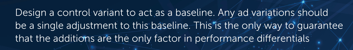 Design a control variant to act as a baseline. Any ad variations should be a single adjustment to this baseline, tested against the baseline