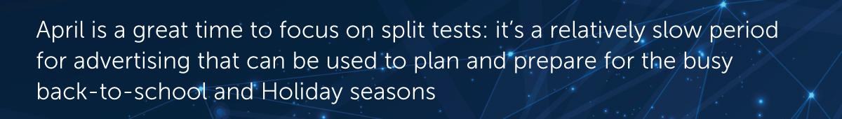 April is a great time to focus on split tests: it’s a relatively slow period for advertising that can be used to plan and prepare for the busy seasons
