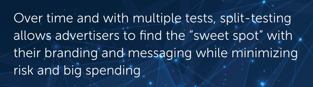 Over time and with multiple tests, split-testing allows advertisers to find the “sweet spot” with their branding and messaging while minimizing risk and big spending