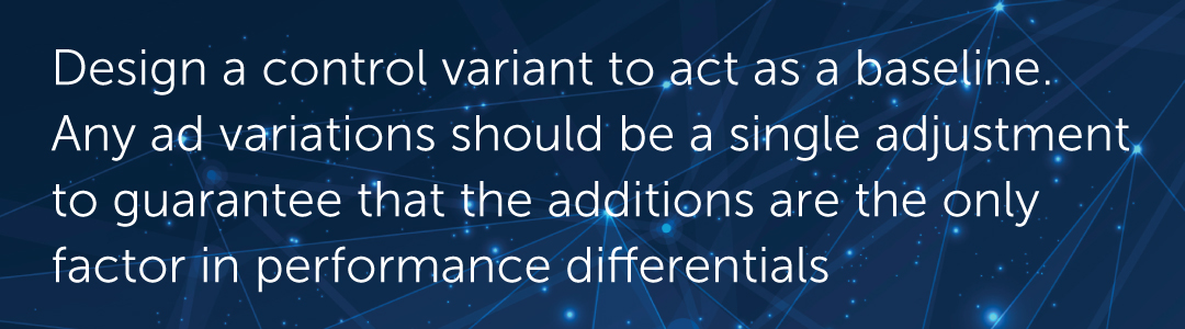 Design a control variant to act as a baseline. Any ad variations should be a single adjustment to this baseline, tested against the baseline