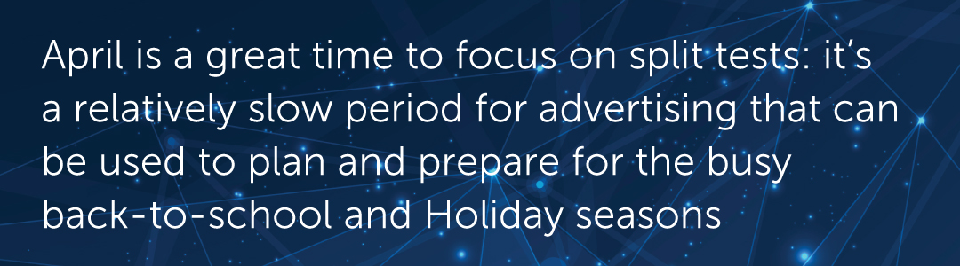 April is a great time to focus on split tests: it’s a relatively slow period for advertising that can be used to plan and prepare for the busy seasons
