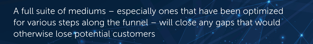 A full suite of mediums – especially ones that have been optimized for various steps along the funnel – will close any gaps that would otherwise lose potential customers