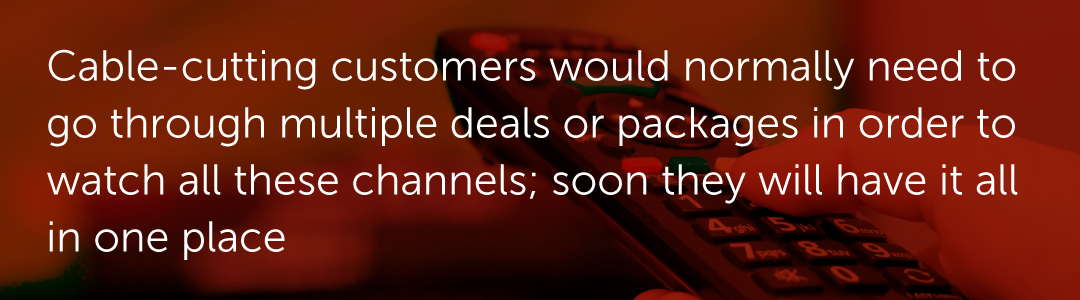 Cable-cutting customers would normally need to go through multiple deals or packages in order to watch all these channels; soon they will have it all in one place.