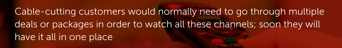 Cable-cutting customers would normally need to go through multiple deals or packages in order to watch all these channels; soon they will have it all in one place.