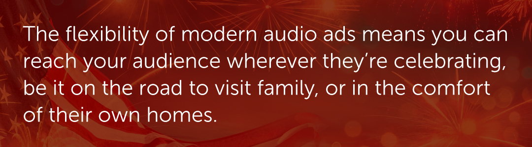 The flexibility of modern audio ads means you can reach your audience wherever they’re celebrating, be it on the road to visit family, or in the comfort of their own homes.