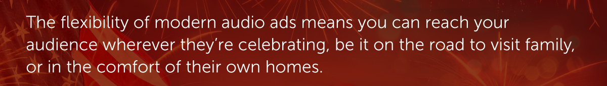 The flexibility of modern audio ads means you can reach your audience wherever they’re celebrating, be it on the road to visit family, or in the comfort of their own homes.