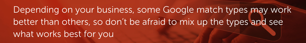 Depending on your business, some Google match types may work better than others, so don’t be afraid to mix up the types and see what works best for you