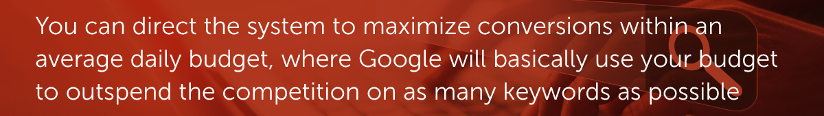 You can direct the system to maximize conversions within an average daily budget, where Google will basically use your budget to outspend the competition on as many keywords as possible.