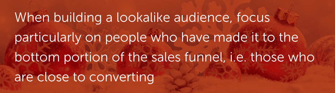 When building a lookalike audience, focus particularly on people who have made it to the bottom portion of the sales funnel, i.e. those who are close to converting