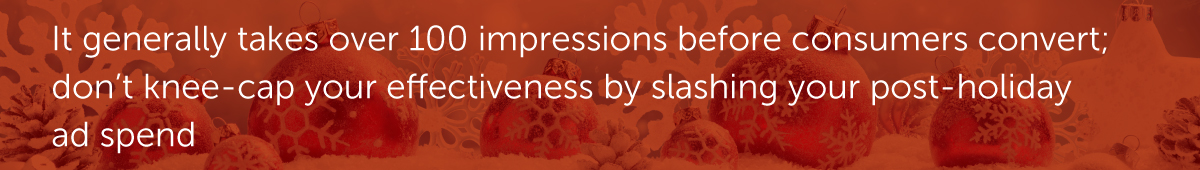 It generally takes over 100 impressions before consumers convert; don’t knee-cap your effectiveness by slashing your post-holiday ad spend