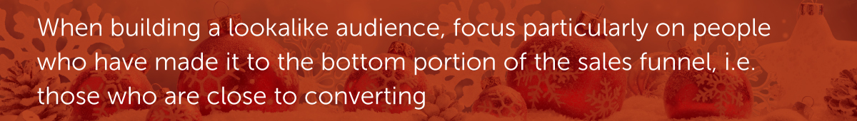 When building a lookalike audience, focus particularly on people who have made it to the bottom portion of the sales funnel, i.e. those who are close to converting
