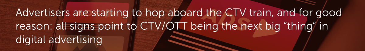 Advertisers are starting to hop aboard the CTV train, and for good reason: all signs point to CTV/OTT being the next big “thing” in digital advertising.