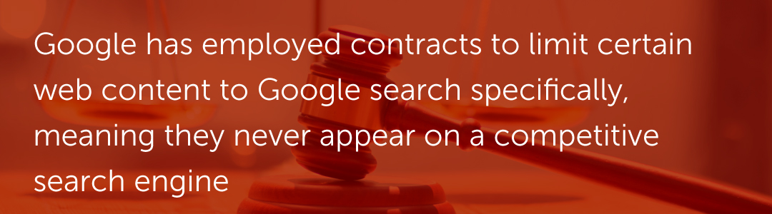 Google has employed contracts to limit certain web content to Google search specifically, meaning they never appear on a competitive search engine