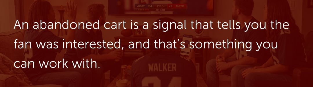 An abandoned cart is a signal that tells you the fan was interested, and that’s something you can work with.