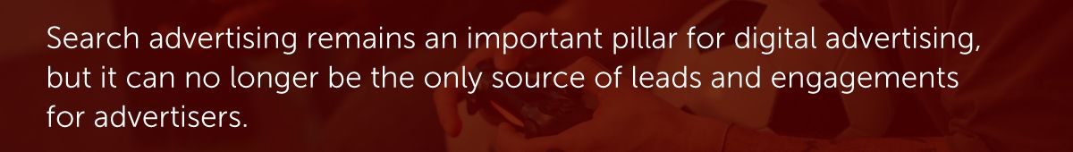 Search advertising remains an important pillar for digital advertising, but it can no longer be the only source of leads and engagements for advertisers.