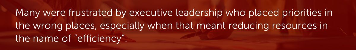 Many were frustrated by executive leadership who placed priorities in the wrong places, especially when that meant reducing resources in the name of “efficiency”.
