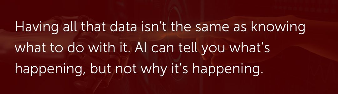 Having all that data isn’t the same as knowing what to do with it. AI can tell you what’s happening, but not why it’s happening.