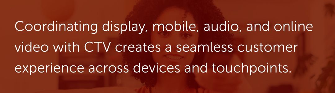 Coordinating display, mobile, audio, and online video with CTV creates a seamless customer experience across devices and touchpoints.