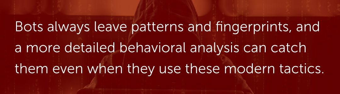 Bots always leave patterns and fingerprints, and a more detailed behavioral analysis can catch them even when they use these modern tactics.