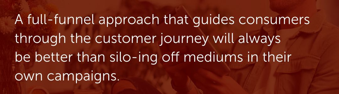A full-funnel approach that guides consumers through the customer journey will always be better than silo-ing off mediums in their own campaigns.