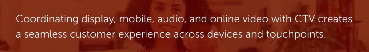 Coordinating display, mobile, audio, and online video with CTV creates a seamless customer experience across devices and touchpoints.