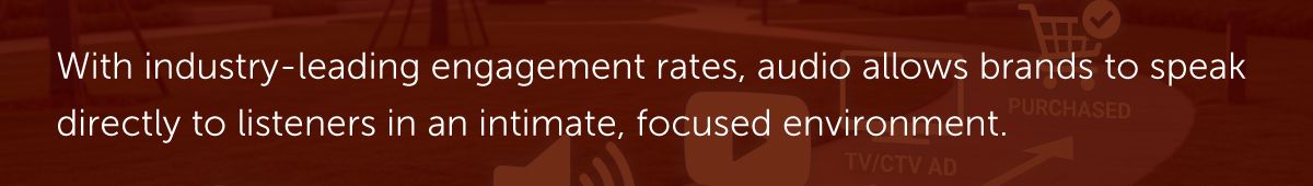 With industry-leading engagement rates, audio allows brands to speak directly to listeners in an intimate, focused environment.