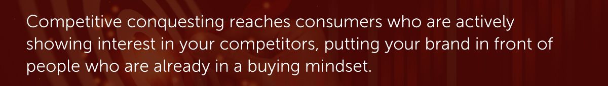 Competitive conquesting reaches consumers who are actively showing interest in your competitors, putting your brand in front of people who are already in a buying mindset.