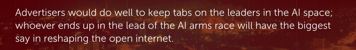 Advertisers would do well to keep tabs on the leaders in the AI space; whoever ends up in the lead of the AI arms race will have the biggest say in reshaping the open internet.
