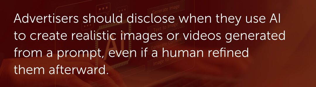 Advertisers should disclose when they use AI to create realistic images or videos generated from a prompt, even if a human refined them afterward.