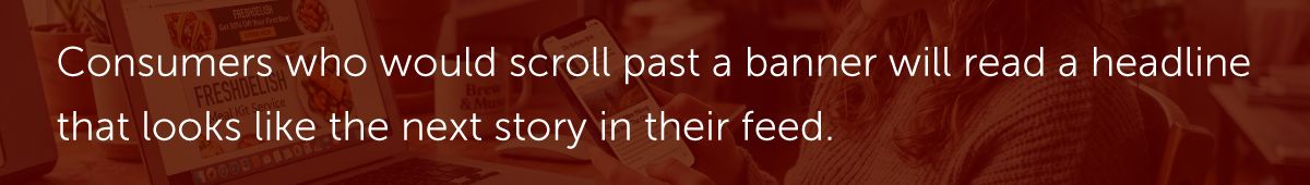 Consumers who would scroll past a banner will read a headline that looks like the next story in their feed.