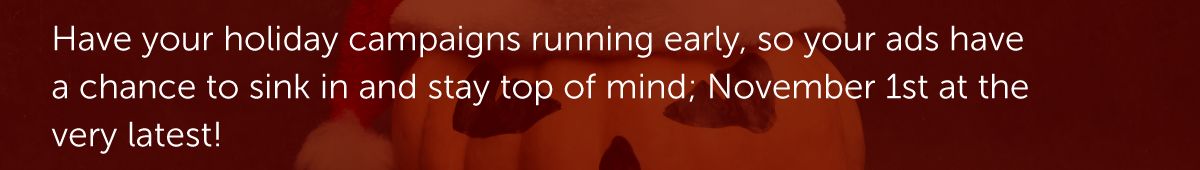 Have your holiday campaigns running early, so your ads have a chance to sink in and stay top of mind; November 1st at the very latest!