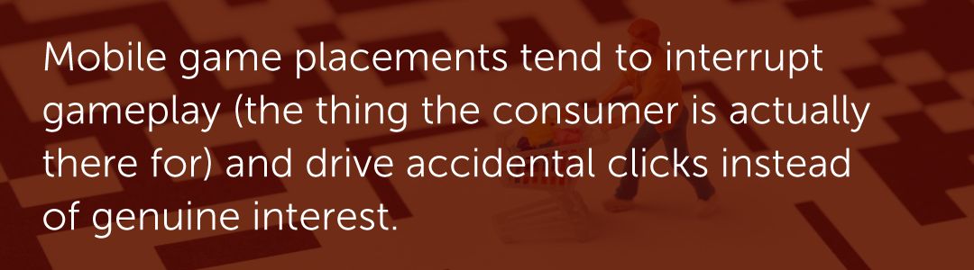 In-game placements tend to interrupt gameplay (the thing the consumer is actually there for) and drive accidental clicks instead of genuine interest.