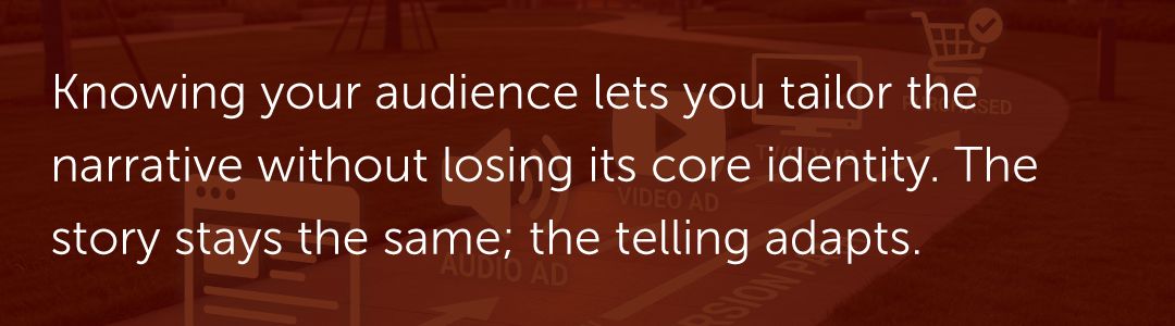 Knowing your audience lets you tailor the narrative without losing its core identity. The story stays the same; the telling adapts.