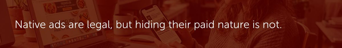 Native ads are legal, but hiding their paid nature is not.