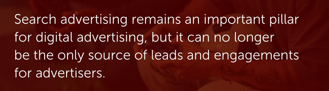 Search advertising remains an important pillar for digital advertising, but it can no longer be the only source of leads and engagements for advertisers.