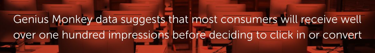 Genius Monkey data suggests that most consumers will receive well over one hundred impressions before deciding to click in or convert
