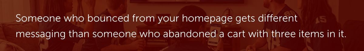 Someone who bounced from your homepage gets different messaging than someone who abandoned a cart with three items in it.