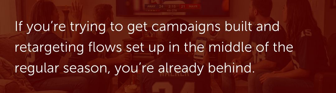 If you're trying to get campaigns built and retargeting flows set up in the middle of the regular season, you're already behind.