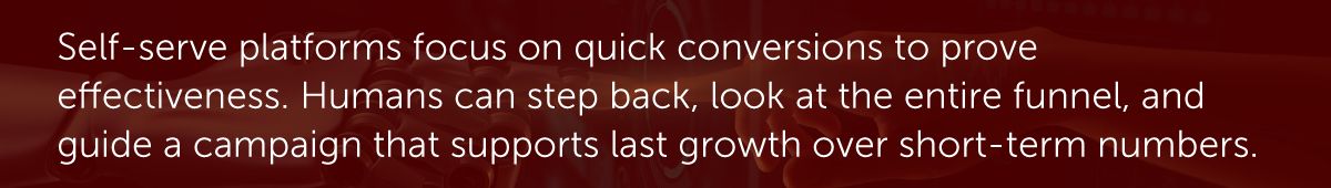 Self-serve platforms focus on quick conversions to prove effectiveness. Humans can step back, look at the entire funnel, and guide a campaign that supports last growth over short-term numbers.