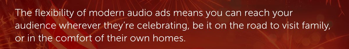The flexibility of modern audio ads means you can reach your audience wherever they’re celebrating, be it on the road to visit family, or in the comfort of their own homes.