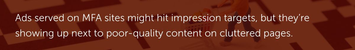Ads served on MFA sites might hit impression targets, but they’re showing up next to poor-quality content on cluttered pages.