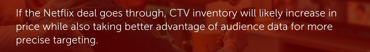 If the Netflix deal goes through, CTV inventory will likely increase in price while also taking better advantage of audience data for more precise targeting.